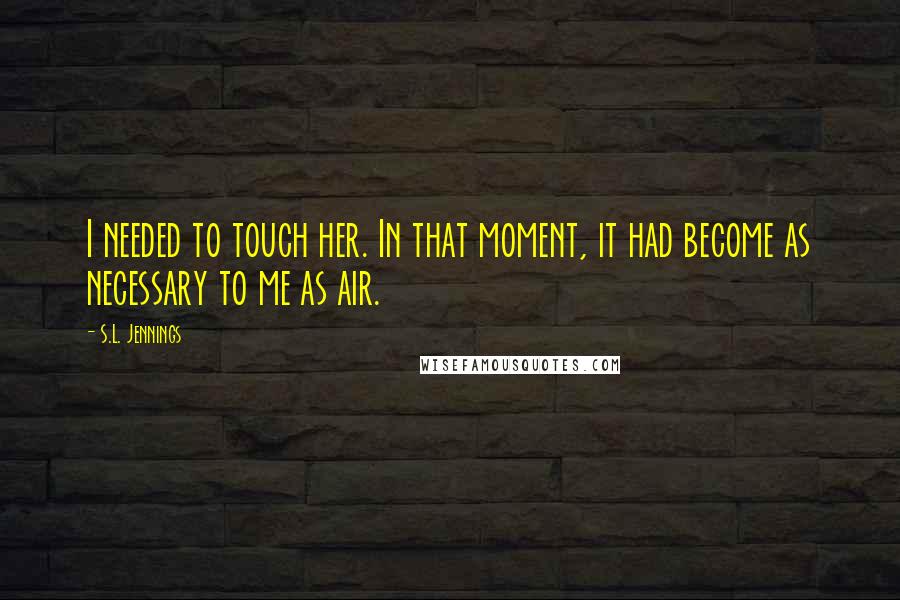 S.L. Jennings Quotes: I needed to touch her. In that moment, it had become as necessary to me as air.