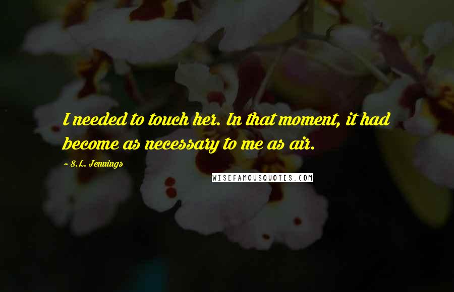 S.L. Jennings Quotes: I needed to touch her. In that moment, it had become as necessary to me as air.