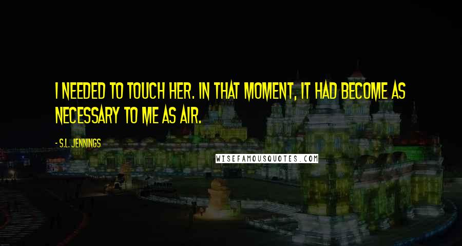 S.L. Jennings Quotes: I needed to touch her. In that moment, it had become as necessary to me as air.