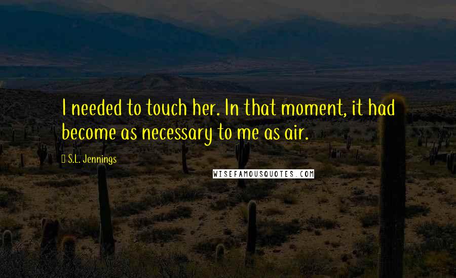 S.L. Jennings Quotes: I needed to touch her. In that moment, it had become as necessary to me as air.