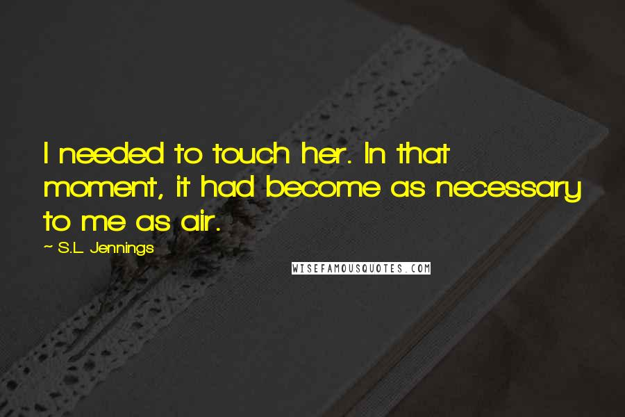 S.L. Jennings Quotes: I needed to touch her. In that moment, it had become as necessary to me as air.