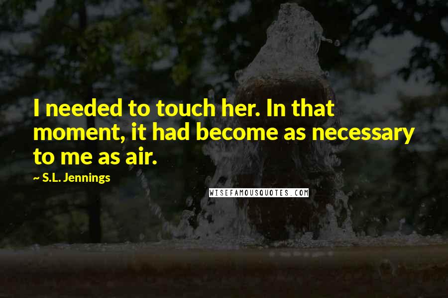 S.L. Jennings Quotes: I needed to touch her. In that moment, it had become as necessary to me as air.