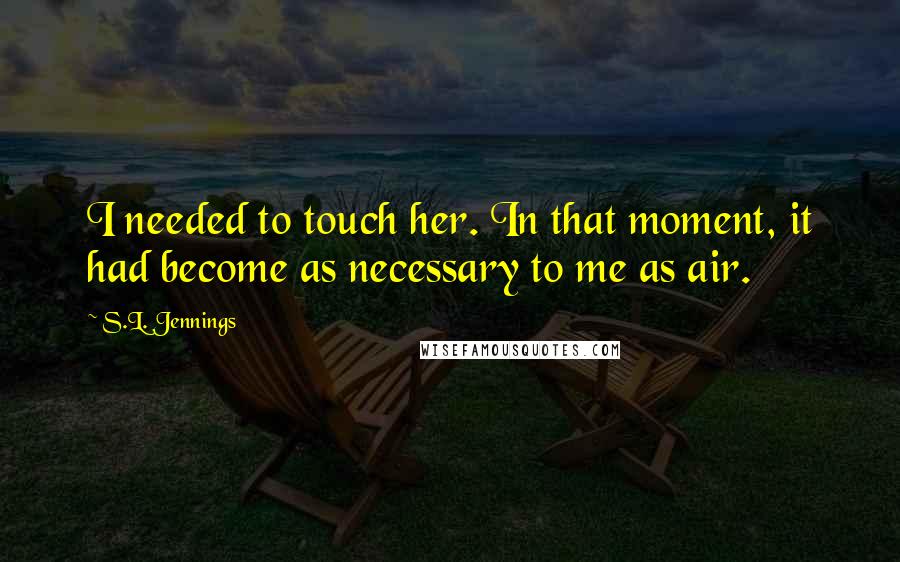 S.L. Jennings Quotes: I needed to touch her. In that moment, it had become as necessary to me as air.