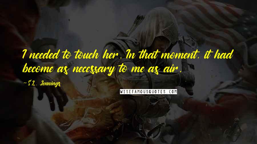 S.L. Jennings Quotes: I needed to touch her. In that moment, it had become as necessary to me as air.