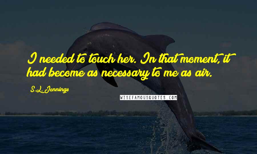 S.L. Jennings Quotes: I needed to touch her. In that moment, it had become as necessary to me as air.