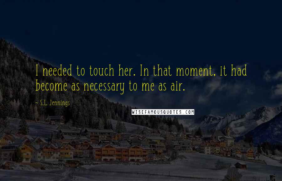 S.L. Jennings Quotes: I needed to touch her. In that moment, it had become as necessary to me as air.