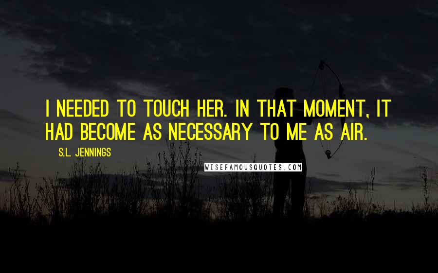 S.L. Jennings Quotes: I needed to touch her. In that moment, it had become as necessary to me as air.