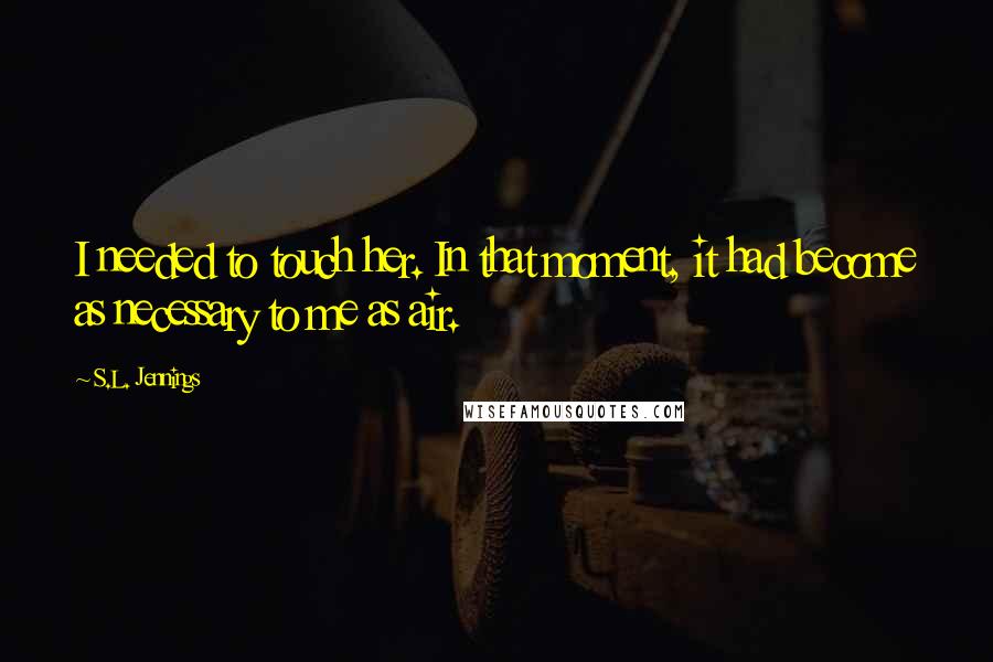S.L. Jennings Quotes: I needed to touch her. In that moment, it had become as necessary to me as air.