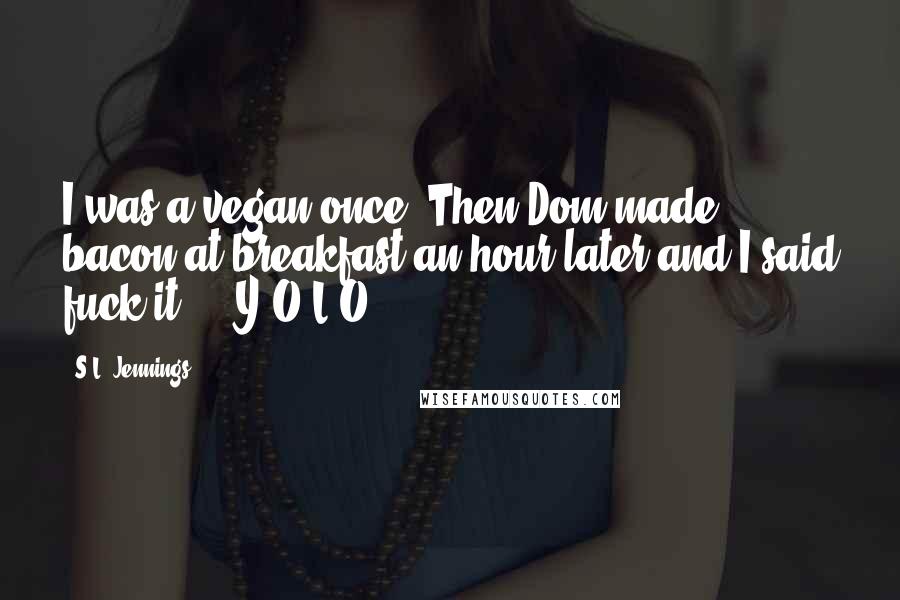 S.L. Jennings Quotes: I was a vegan once. Then Dom made bacon at breakfast an hour later and I said fuck it ... Y.O.L.O!