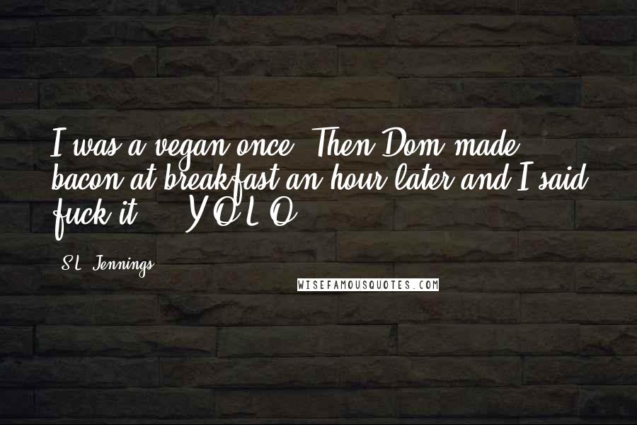 S.L. Jennings Quotes: I was a vegan once. Then Dom made bacon at breakfast an hour later and I said fuck it ... Y.O.L.O!