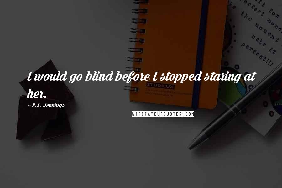 S.L. Jennings Quotes: I would go blind before I stopped staring at her.