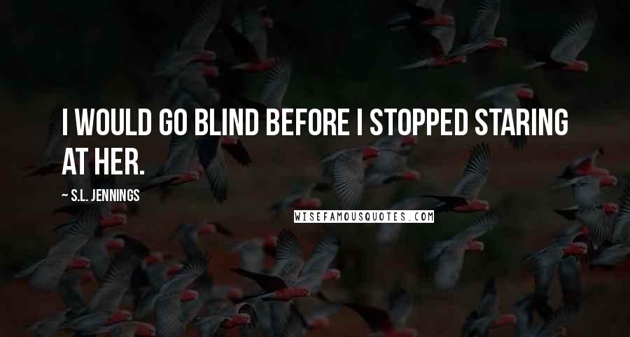 S.L. Jennings Quotes: I would go blind before I stopped staring at her.