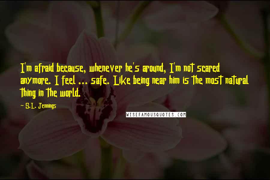 S.L. Jennings Quotes: I'm afraid because, whenever he's around, I'm not scared anymore. I feel ... safe. Like being near him is the most natural thing in the world.