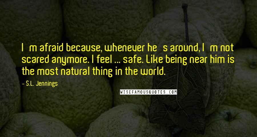 S.L. Jennings Quotes: I'm afraid because, whenever he's around, I'm not scared anymore. I feel ... safe. Like being near him is the most natural thing in the world.