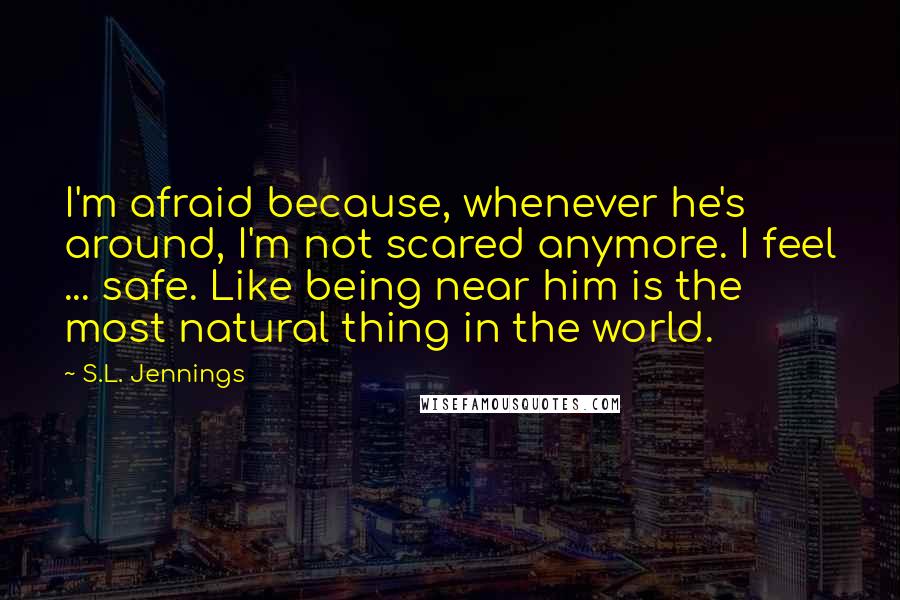 S.L. Jennings Quotes: I'm afraid because, whenever he's around, I'm not scared anymore. I feel ... safe. Like being near him is the most natural thing in the world.