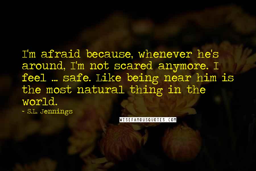 S.L. Jennings Quotes: I'm afraid because, whenever he's around, I'm not scared anymore. I feel ... safe. Like being near him is the most natural thing in the world.