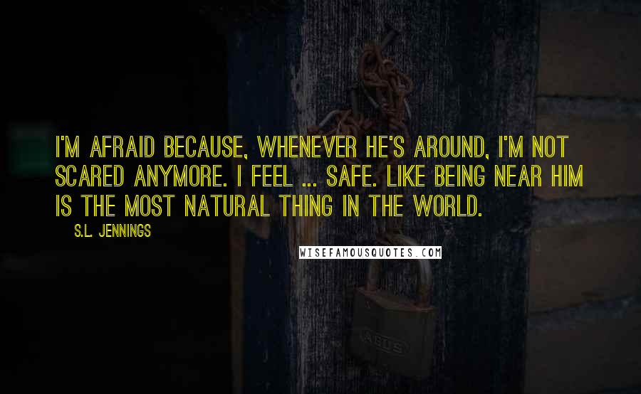 S.L. Jennings Quotes: I'm afraid because, whenever he's around, I'm not scared anymore. I feel ... safe. Like being near him is the most natural thing in the world.