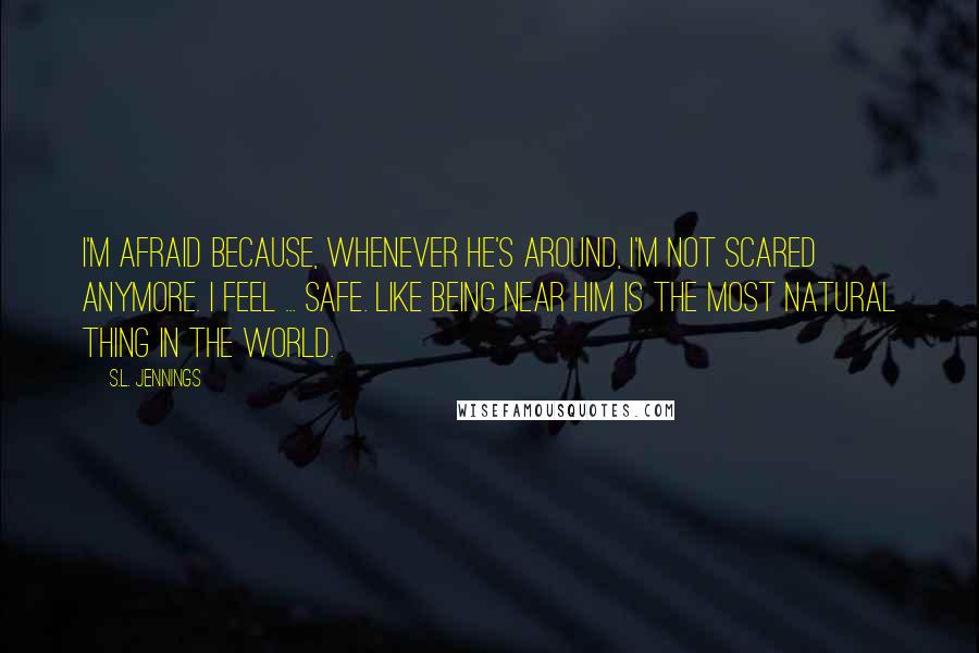 S.L. Jennings Quotes: I'm afraid because, whenever he's around, I'm not scared anymore. I feel ... safe. Like being near him is the most natural thing in the world.