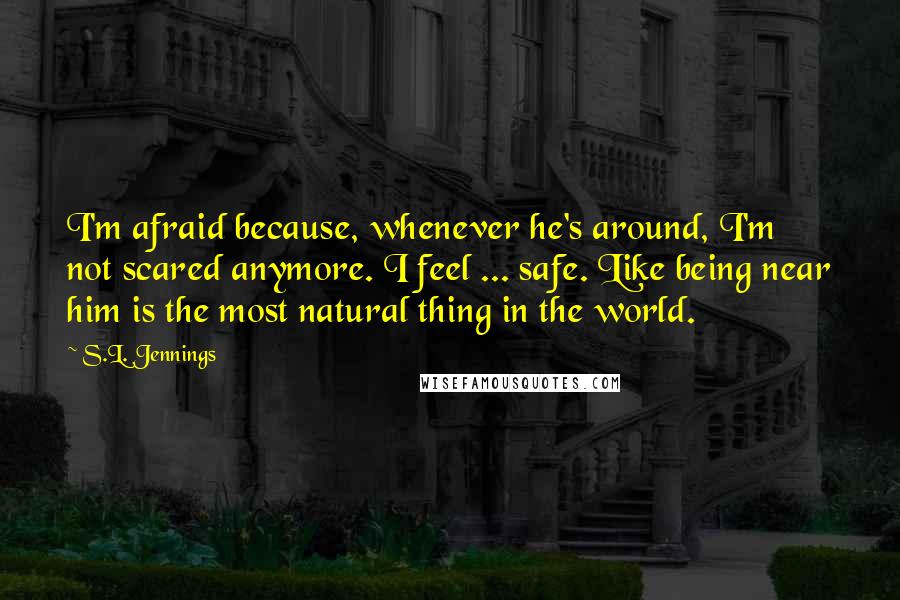 S.L. Jennings Quotes: I'm afraid because, whenever he's around, I'm not scared anymore. I feel ... safe. Like being near him is the most natural thing in the world.