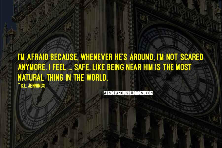 S.L. Jennings Quotes: I'm afraid because, whenever he's around, I'm not scared anymore. I feel ... safe. Like being near him is the most natural thing in the world.