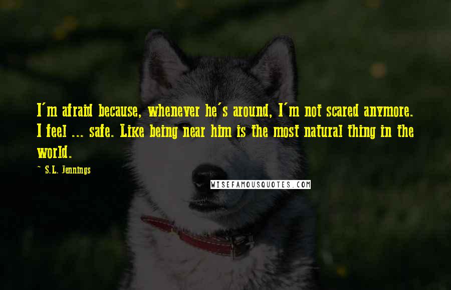 S.L. Jennings Quotes: I'm afraid because, whenever he's around, I'm not scared anymore. I feel ... safe. Like being near him is the most natural thing in the world.