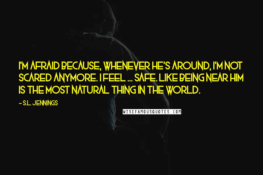 S.L. Jennings Quotes: I'm afraid because, whenever he's around, I'm not scared anymore. I feel ... safe. Like being near him is the most natural thing in the world.