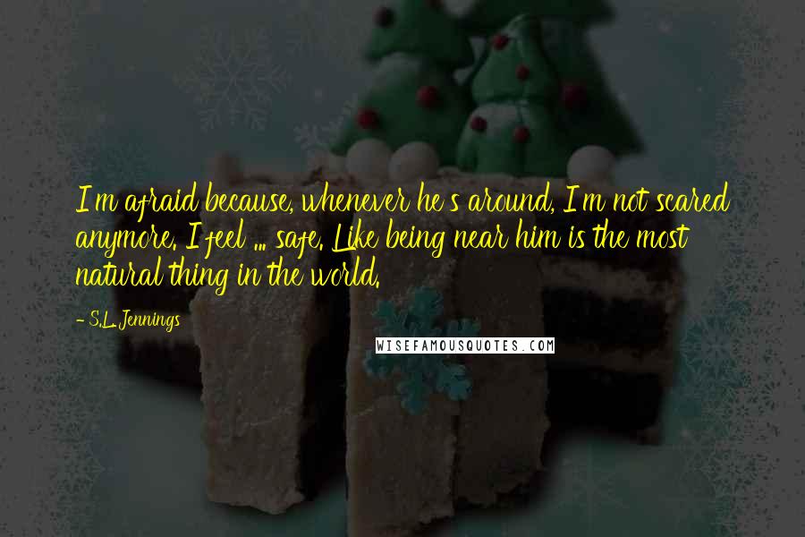 S.L. Jennings Quotes: I'm afraid because, whenever he's around, I'm not scared anymore. I feel ... safe. Like being near him is the most natural thing in the world.