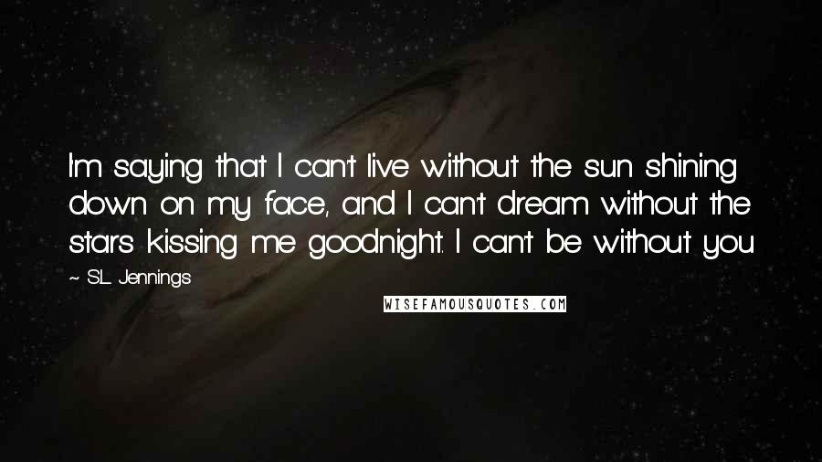 S.L. Jennings Quotes: I'm saying that I can't live without the sun shining down on my face, and I can't dream without the stars kissing me goodnight. I can't be without you