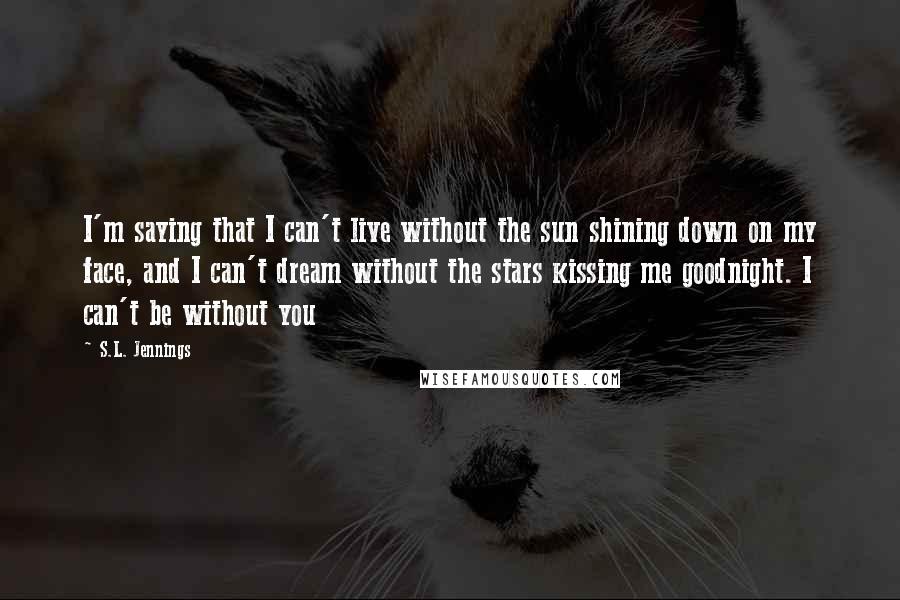 S.L. Jennings Quotes: I'm saying that I can't live without the sun shining down on my face, and I can't dream without the stars kissing me goodnight. I can't be without you