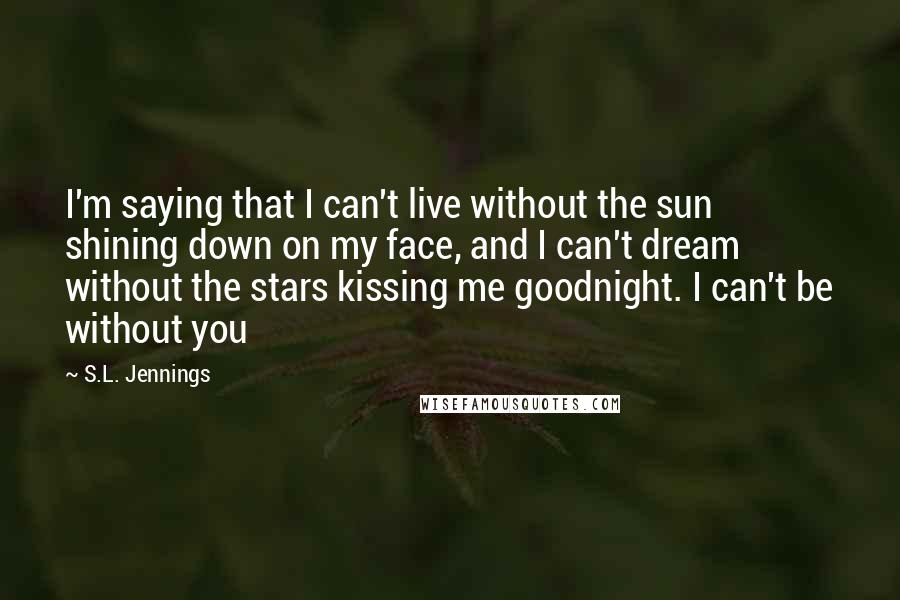 S.L. Jennings Quotes: I'm saying that I can't live without the sun shining down on my face, and I can't dream without the stars kissing me goodnight. I can't be without you