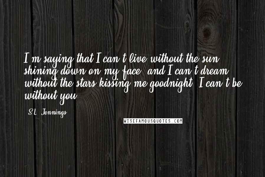 S.L. Jennings Quotes: I'm saying that I can't live without the sun shining down on my face, and I can't dream without the stars kissing me goodnight. I can't be without you