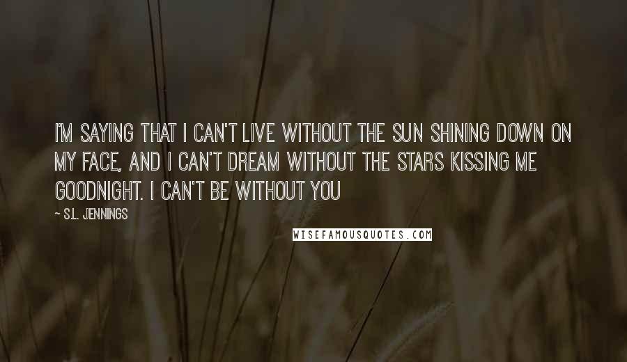 S.L. Jennings Quotes: I'm saying that I can't live without the sun shining down on my face, and I can't dream without the stars kissing me goodnight. I can't be without you