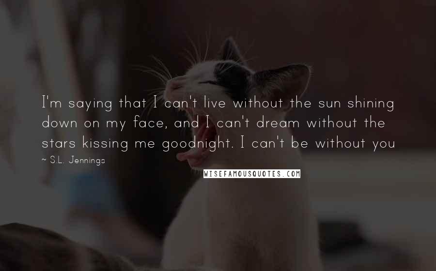 S.L. Jennings Quotes: I'm saying that I can't live without the sun shining down on my face, and I can't dream without the stars kissing me goodnight. I can't be without you