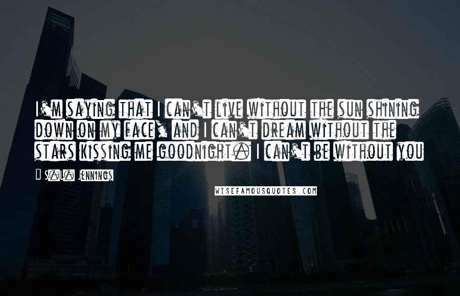 S.L. Jennings Quotes: I'm saying that I can't live without the sun shining down on my face, and I can't dream without the stars kissing me goodnight. I can't be without you