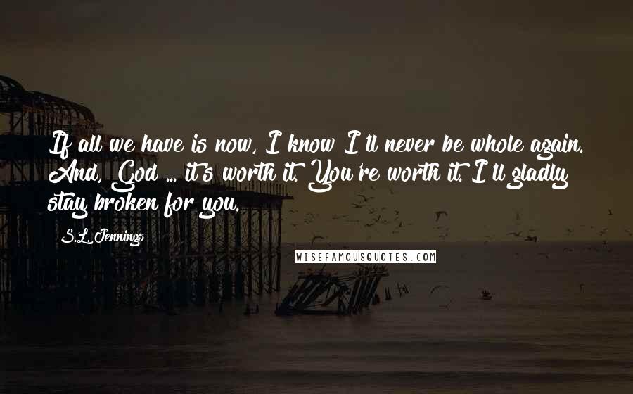 S.L. Jennings Quotes: If all we have is now, I know I'll never be whole again. And, God ... it's worth it. You're worth it. I'll gladly stay broken for you.