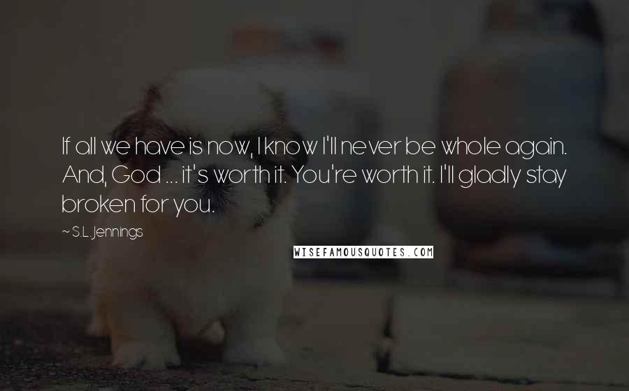 S.L. Jennings Quotes: If all we have is now, I know I'll never be whole again. And, God ... it's worth it. You're worth it. I'll gladly stay broken for you.