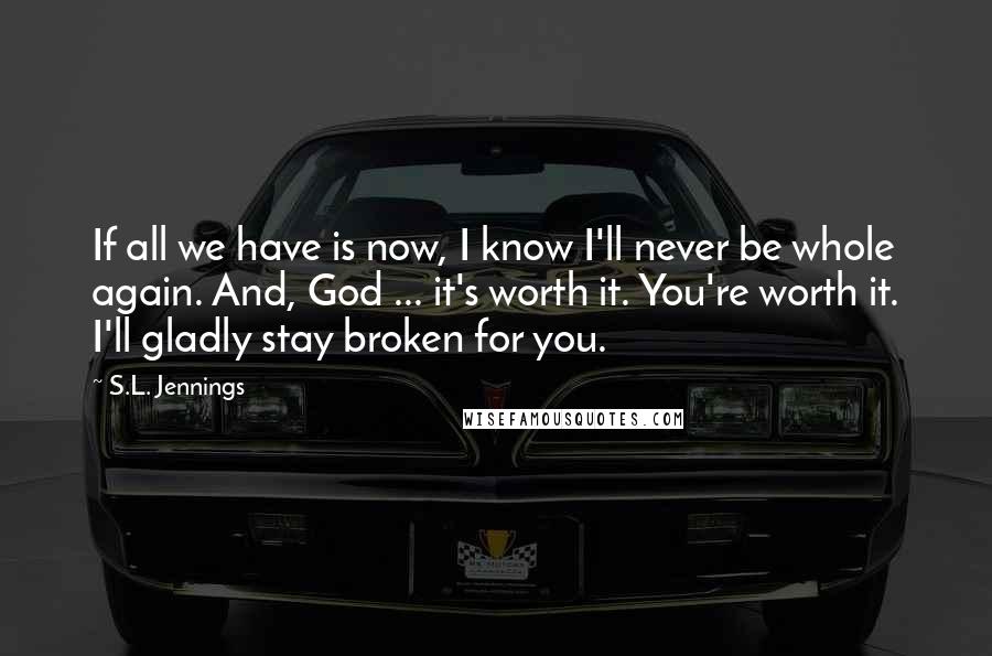 S.L. Jennings Quotes: If all we have is now, I know I'll never be whole again. And, God ... it's worth it. You're worth it. I'll gladly stay broken for you.