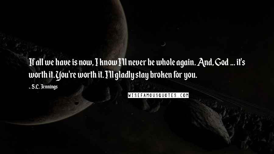 S.L. Jennings Quotes: If all we have is now, I know I'll never be whole again. And, God ... it's worth it. You're worth it. I'll gladly stay broken for you.