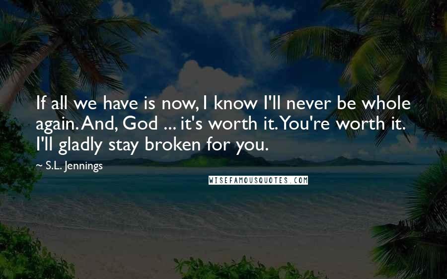 S.L. Jennings Quotes: If all we have is now, I know I'll never be whole again. And, God ... it's worth it. You're worth it. I'll gladly stay broken for you.