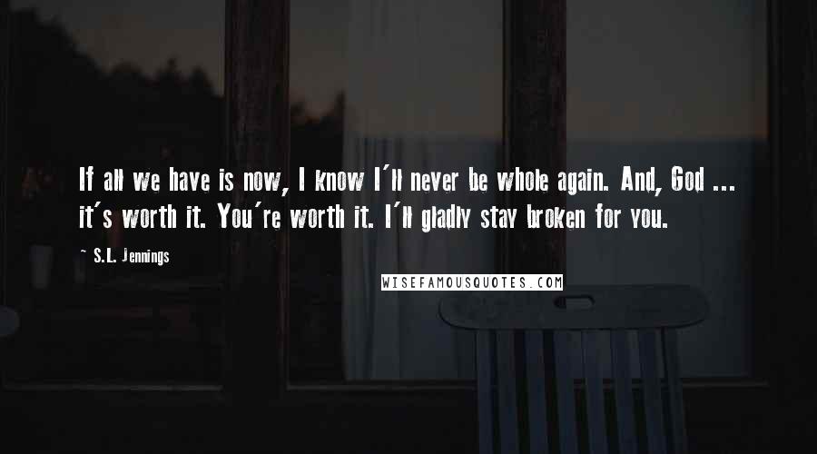 S.L. Jennings Quotes: If all we have is now, I know I'll never be whole again. And, God ... it's worth it. You're worth it. I'll gladly stay broken for you.