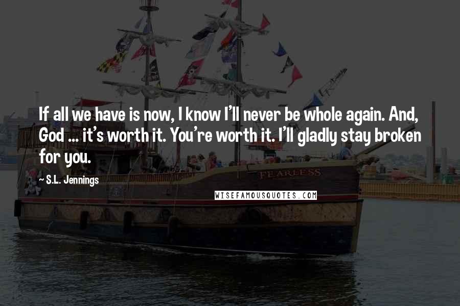 S.L. Jennings Quotes: If all we have is now, I know I'll never be whole again. And, God ... it's worth it. You're worth it. I'll gladly stay broken for you.