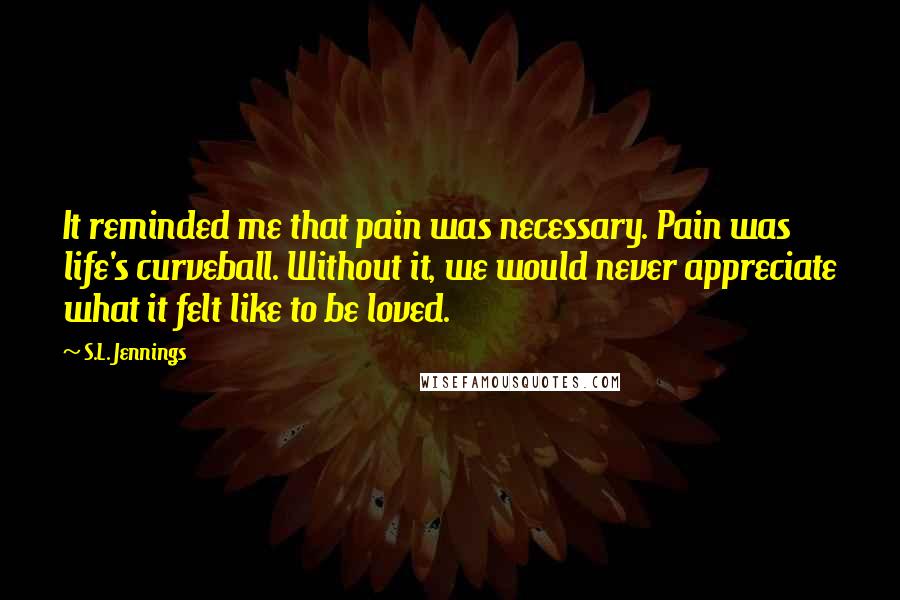 S.L. Jennings Quotes: It reminded me that pain was necessary. Pain was life's curveball. Without it, we would never appreciate what it felt like to be loved.