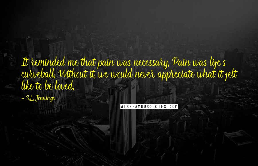 S.L. Jennings Quotes: It reminded me that pain was necessary. Pain was life's curveball. Without it, we would never appreciate what it felt like to be loved.