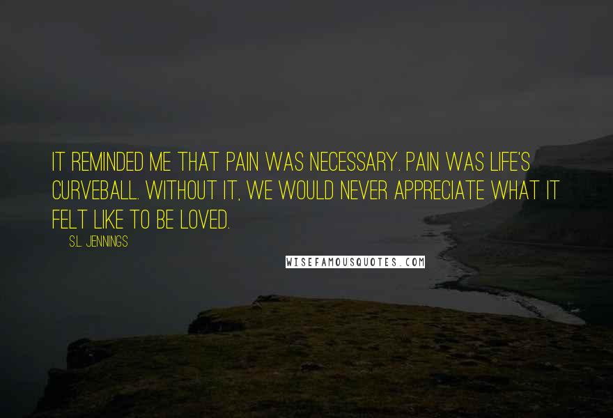 S.L. Jennings Quotes: It reminded me that pain was necessary. Pain was life's curveball. Without it, we would never appreciate what it felt like to be loved.