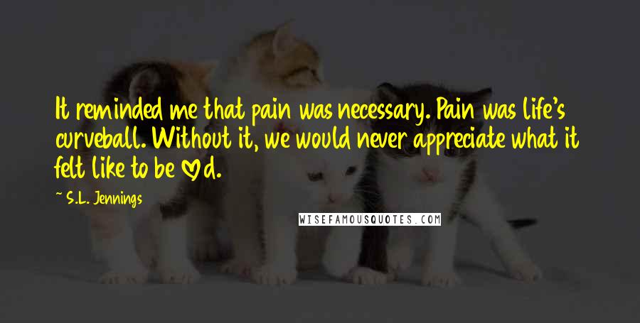 S.L. Jennings Quotes: It reminded me that pain was necessary. Pain was life's curveball. Without it, we would never appreciate what it felt like to be loved.