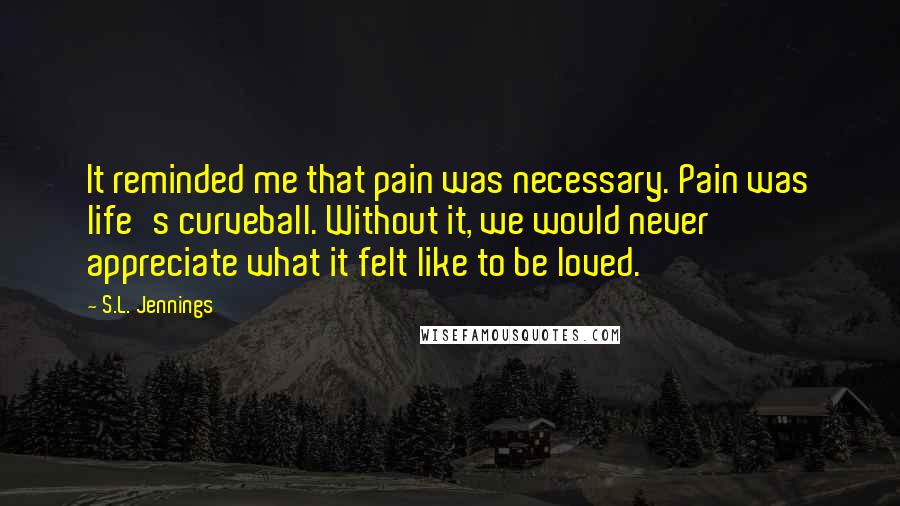 S.L. Jennings Quotes: It reminded me that pain was necessary. Pain was life's curveball. Without it, we would never appreciate what it felt like to be loved.