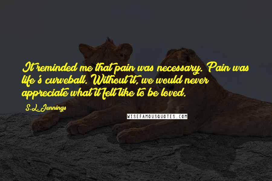 S.L. Jennings Quotes: It reminded me that pain was necessary. Pain was life's curveball. Without it, we would never appreciate what it felt like to be loved.