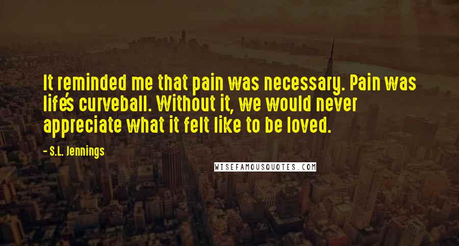 S.L. Jennings Quotes: It reminded me that pain was necessary. Pain was life's curveball. Without it, we would never appreciate what it felt like to be loved.