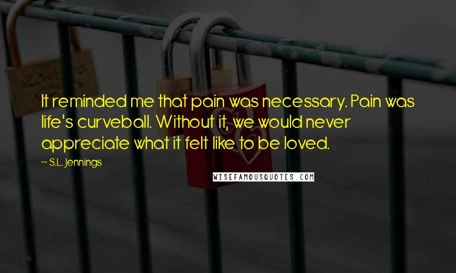 S.L. Jennings Quotes: It reminded me that pain was necessary. Pain was life's curveball. Without it, we would never appreciate what it felt like to be loved.