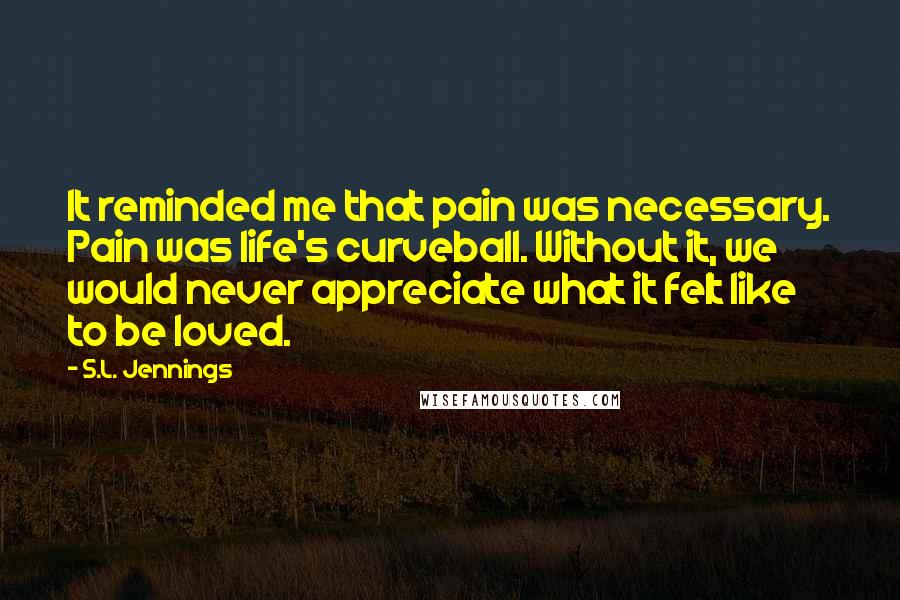 S.L. Jennings Quotes: It reminded me that pain was necessary. Pain was life's curveball. Without it, we would never appreciate what it felt like to be loved.